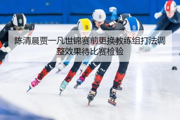 陈清晨贾一凡世锦赛前更换教练组打法调整效果待比赛检验